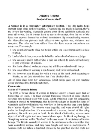 71
Objective Rebuttal
Analysis/Comments-15
A woman is in a thoroughly subordinate position. This idea really helps
support other ideas in the collection. If women had too much influence, they'd
try to curb the warring. Women in general don't like to send their husbands and
sons off to war. But if women have no say in the matter, then the rest of the
ideas can express themselves without interference. By subordinating women,
the idea-collection prevents their effective vote against war, violence, and
conquest. The rules and laws within Islam that keep women subordinate are
numerous. For example
1) She is not allowed to leave her house unless she is accompanied by a male
relative.
2) Under Islamic law, a woman is forbidden to be a head of state or a judge.
3) She can only inherit half of what a man can inherit. In court, her testimony
is only worth half of a man's.
4) She is not allowed to choose where she will live or who she will marry.
5) She is not allowed to marry a non-Muslim or divorce her husband.
6) He, however, can divorce her with a wave of his hand. And according to
Shari'a, he can (and should) beat her if she disobeys him.
All of these ideas keep her subordinate, which helps keep the war machine
going unimpeded by domestic rebellion.
Comments:
Status of Women in Islam:
The myth of lower status of women in Islamic society is based upon lack of
knowledge of Islam. The local cultural traditions followed in some Muslim
societies have nothing to do with Islam. While criticizing Islam for subjugating
women it should be remembered that before the advent of Islam the status of
women in earlier civilizations was very low to the extent that they were denied
basic human dignity. The women were degraded and were denied all rights
under the Babylonian law. If a man murdered a woman, instead of him being
punished, his wife was put to death. In the Greek Civilization, women were
deprived of all rights and were looked down upon. In Greek mythology, an
‘imaginary woman’ called ‘Pandora’ is the root cause of misfortune of human
beings. The Greeks considered women to be subhuman to the extent that they
were considered impure, and they were bought and sold in marketplaces. A
woman could not refuse a husband chosen by her guardian and she could not
 