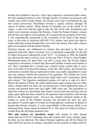 72
disobey her husband in anyway. Later, they acquired a somewhat batter status,
but they remained inferior to men. Though chastity of women was precious, and
women were held in high esteem, the Greeks were later overwhelmed by ego
and sexual perversions. Prostitution became a regular practice amongst all
classes of Greek society. When Roman Civilization was at the zenith of its
‘glory’, a man even had the right to take the life of his wife. Prostitution and
nudity were common amongst the Romans. Under the Roman Empire, women
did not have the right to own anything. If a woman had any property of her own,
it was automatically transferred to the ownership of the head of the family.
Later, in the reign of Justinian (483-565 C.E), women were given the right to
retain what they earned through their own work, but money from other sources
(gift etc) remained with the head of family.
Christian Europe was influenced by notions that prevailed in the days of
paganism about the status of women. Eve is considered responsible for the fall
of Adam from grace indicated by word “Evil”. As recently as 1805, the English
law allowed the man to sell his wife. In the year 586 C.E that is when Prophet
Muhammad (peace be upon him) was still a young man, the French elegies
organized a convention in which they discussed whether women were human or
not. They concluded that a woman was a human being created only to serve
men. Even after the French Revolution, in the late 18th century, the French law
continued to consider that an unmarried woman was totally unqualified to enter
into any contract without the consent of her guardian. The French law of the
time stipulated that those who did not have legal status were "young boys, idiots
and women.” The Egyptian considered women evil and as a sign of a devil.
Before the advent of Islam, the Arabs looked down upon women and very often
when a female child was born, she was buried alive. Islam uplifted the status of
women and granted them their just rights 1400 years ago. The perception in
Islam the women are mistreated, their status is lower than men and they do not
enjoy equal rights has been created by the ignorant under prejudice, after having
failed in the ideological front, however the cultural treatment meted to the
women in some of the Muslim societies has provided the basis for such
perception. If certain rights of woman are being ignored, restricted, or denied in
present-day Islamic societies, it is the responsibility of the society which is not
enforcing them, Islam cannot be blamed for it. The status of women in Islam is
evident form the privileges granted to her.
Men and women are absolutely equal with regard to their human
status.(Qur’an;33:35;4:1).Although man and woman have been created equal,
but they are not identical. The Judeo-Christian traditions put all the blame for
man's fall from heaven on women, conception of the creation of Adam and Eve
 