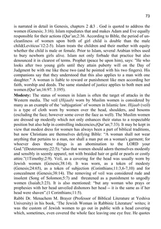 73
is narrated in detail in Genesis, chapters 2 &3 . God is quoted to address the
women (Genesis; 3:16). Islam repudiates that and makes Adam and Eve equally
responsible for their actions (Qur’an;2:36. According to Bible, the period of un-
cleanliness of women upon birth of girl child is double than the male
child(Leviticus’12:2-5). Islam treats the children and their mother with equity
whether the child is male or female. Prior to Islam, several Arabian tribes used
to bury newborn girls alive. Islam not only forbade that practice but also
denounced it in clearest of terms. Prophet (peace be upon him), says: "He who
looks after two young girls until they attain puberty will on the Day of
Judgment be with me like these two (and he pointed with his two fingers). His
companions say that they understood that this also applies to a man with one
daughter." A woman is liable to reward or punishment like men according her
faith, worship and deeds. The same standard of justice applies to both men and
women.(Qur’an;16:97. 3:195).
Modesty: The status of women in Islam is often the target of attacks in the
Western media. The veil (Hijaab) worn by Muslim women is considered by
many as an example of the ‘subjugation’ of women in Islamic law. Hijaab (veil)
is a type of cloth worn by women over the head, shoulders, and bosoms
(excluding the face; however some cover the face as well). The Muslim women
are dressed up modestly which not only enhances their status to a respectable
position but also help in controlling indecencies,(Qur’an;7:33). It may be kept in
view that modest dress for women has always been a part of biblical traditions,
but now Christians are themselves defying Bible: “A woman shall not wear
anything that pertains to a man, nor shall a man put on a woman's garment; for
whoever does these things is an abomination to the LORD your
God.”(Deuteronomy;22:5); “also that women should adorn themselves modestly
and sensibly in seemly apparel, not with braided hair or gold or pearls or costly
attire.”(1Timothy;2:9). Veil, as a covering for the head was usually worn by
Jewish women (Genesis;38:14). It was worn, as a token of modesty
(Genesis;24:65), as a token of subjection (Corinthians;11:3,6-7,10) and for
concealment (Genesis;38:14). The removing of veil was considered rude and
insolent (Song of Solomon;5:7) and threatened as a punishment to ungodly
women (Isaiah;3:23). It is also mentioned: “but any woman who prays or
prophesies with her head unveiled dishonors her head -- it is the same as if her
head were shaven”.(1 Corinthians;11:5).
Rabbi Dr. Menachem M. Brayer (Professor of Biblical Literature at Yeshiva
University) in his book, ‘The Jewish Woman in Rabbinic Literature’ writes; it
was the custom of Jewish women to go out in public with a head covering
which, sometimes, even covered the whole face leaving one eye free. He quotes
 