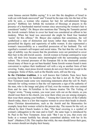 74
some famous ancient Rabbis saying," It is not like the daughters of Israel to
walk out with heads uncovered" and "Cursed be the man who lets the hair of his
wife be seen....a woman who exposes her hair for self-adornment brings
poverty." Rabbinic law forbids the recitation of blessings or prayers in the
presence of a bareheaded married woman since uncovering the woman's hair is
considered "nudity". Dr. Brayer also mentions that "During the Tannaitic period
the Jewish woman's failure to cover her head was considered an affront to her
modesty. When her head was uncovered she might be fined four hundred
‘zuzim’ for this offense." Dr. Brayer also explains that sometimes, the veil
symbolized a state of distinction and luxury rather than modesty. The veil
personified the dignity and superiority of noble women. It also represented a
woman's inaccessibility as a sanctified possession of her husband. The veil
signified a woman's self-respect and social status. The fact that the veil was the
sign of nobility was the reason that the prostitutes were not permitted to cover
their hair in the old Jewish society. Jewish women in Europe continued to wear
veils, till their lives became more intermingled with the surrounding secular
culture. The external pressures of the European life in the nineteenth century
forced many of them to go out bare-headed. Some Jewish women found it more
convenient to replace their traditional veil with a wig as another form of hair
covering. Today, most pious Jewish women do not cover their hair except in the
synagogue. Some of them, such as the Hasidic sects, still use the wig.
In the Christian tradition, it is well known that Catholic Nuns have been
covering their heads for hundreds of years, but that is not all. St. Paul in the
New Testament made some very interesting statements about the veil: St. Paul's
rationale for veiling women is that the veil represents a sign of the authority of
the man, who is the image and glory of God, over the woman who was created
from and for man. St.Tertullian in his famous treatise 'On The Veiling of
Virgins' wrote, "Young women, you wear your veils out on the streets, so you
should wear them in the church, you wear them when you are among strangers,
then wear them among your brothers..." Among the Canon laws of the Catholic
church today, there is a law that requires women to cover their heads in church.
Some Christian denominations, such as the Amish and the Mennonites for
example, keep their women veiled to the present day. The reason for the veil, as
offered by their Church leaders is that, "The head covering is a symbol of
woman's subjugation to the man and to God”, the same logic is introduced by
St. Paul in the New Testament. Jesus said: “But I say to you, that every one
looks at a woman lustfully has already committed adultery with her in his
heart”. (Mathew;5:28). This implies that while, the men should lower their gaze,
the women should not display their beauty.
 