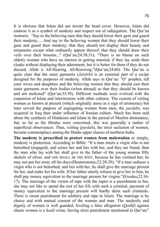 75
It is obvious that Islam did not invent the head cover. However, Islam did
endorse it as a symbol of modesty and respect not of subjugation. The Qur’an
instructs: "Say to the believing men that they should lower their gaze and guard
their modesty......And say to the believing women that they should lower their
gaze and guard their modesty; that they should not display their beauty and
ornaments except what ordinarily appear thereof; that they should draw their
veils over their bosoms..." (Qur’an;24:30,31); “There is no blame on such
elderly women who have no interest in getting married, if they lay aside their
cloaks without displaying their adornment, but it is better for them if they do not
discard. Allah is All-Hearing, All-Knowing.”(Qur’an;24:60). The Qur’an is
quite clear that the outer garments (Jalabib) is an essential part of a recipe
designed for the purposes of modesty. Allah says in Qur’an: "O’ prophet, tell
your wives and daughters and the believing women that they should cast their
outer garments over their bodies (when abroad) so that they should be known
and not molested" (Qur’an;33:59). Different methods were evolved with the
expansion of Islam and intermixture with other cultures. The custom of veiling
women as known at present (which originally arose as a sign of aristocracy but
later served the purpose of segregating women from men; the pardah), was
acquired in Iraq then under influence of Iranian culture. Much has been said
about the synthesis of Hinduism and Islam in the period of Muslim dominance,
but, as far as the Hindus were concerned, this was generally a matter of
superficial observances. Thus, veiling (purdah), the strict seclusion of women,
became commonplace among the Hindu upper classes of northern India.
The modesty is prescribed to protect women from molestation or simply,
modesty is protection. According to Bible: “If a man meets a virgin who is not
betrothed (engaged), and seizes her and lies with her, and they are found, then
the man who lay with her shall give to the father of the young woman fifty
shekels of silver, and SHE SHALL BE HIS WIFE, because he has violated her; he
may not put her away all his days.(Deuteronomy;22:28-29), “If a man seduces a
virgin who is not betrothed, and lies with her, he shall give the marriage present
for her, and make her his wife. If her father utterly refuses to give her to him, he
shall pay money equivalent to the marriage present for virgins.”(Exodus;22:16-
17). The marriage of the victim of rape with the rapist is a punishment to her,
she may not like to spend the rest of her life with such a criminal, payment of
money equivalent to the marriage present will hardly deter such criminals.
There is swear punishment for adultery and rape in Islam. The marriage is by
choice and with mutual consent of the woman and man. The modestly and
dignity of women is well guarded, leveling a false allegation (Qadhf) against
chaste women is a hadd crime, having strict punishment mentioned in Qur’an;"
 