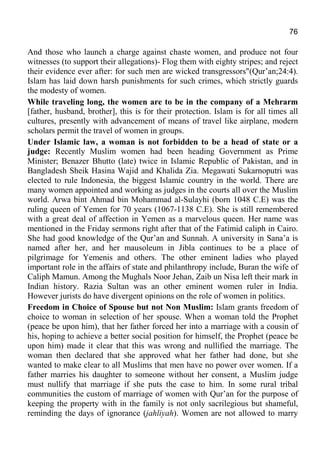 76
And those who launch a charge against chaste women, and produce not four
witnesses (to support their allegations)- Flog them with eighty stripes; and reject
their evidence ever after: for such men are wicked transgressors"(Qur’an;24:4).
Islam has laid down harsh punishments for such crimes, which strictly guards
the modesty of women.
While traveling long, the women are to be in the company of a Mehrarm
[father, husband, brother], this is for their protection. Islam is for all times all
cultures, presently with advancement of means of travel like airplane, modern
scholars permit the travel of women in groups.
Under Islamic law, a woman is not forbidden to be a head of state or a
judge: Recently Muslim women had been heading Government as Prime
Minister; Benazer Bhutto (late) twice in Islamic Republic of Pakistan, and in
Bangladesh Sheik Hasina Wajid and Khalida Zia. Megawati Sukarnoputri was
elected to rule Indonesia, the biggest Islamic country in the world. There are
many women appointed and working as judges in the courts all over the Muslim
world. Arwa bint Ahmad bin Mohammad al-Sulayhi (born 1048 C.E) was the
ruling queen of Yemen for 70 years (1067-1138 C.E). She is still remembered
with a great deal of affection in Yemen as a marvelous queen. Her name was
mentioned in the Friday sermons right after that of the Fatimid caliph in Cairo.
She had good knowledge of the Qur’an and Sunnah. A university in Sana’a is
named after her, and her mausoleum in Jibla continues to be a place of
pilgrimage for Yemenis and others. The other eminent ladies who played
important role in the affairs of state and philanthropy include, Buran the wife of
Caliph Mamun. Among the Mughals Noor Jehan, Zaib un Nisa left their mark in
Indian history. Razia Sultan was an other eminent women ruler in India.
However jurists do have divergent opinions on the role of women in politics.
Freedom in Choice of Spouse but not Non Muslim: Islam grants freedom of
choice to woman in selection of her spouse. When a woman told the Prophet
(peace be upon him), that her father forced her into a marriage with a cousin of
his, hoping to achieve a better social position for himself, the Prophet (peace be
upon him) made it clear that this was wrong and nullified the marriage. The
woman then declared that she approved what her father had done, but she
wanted to make clear to all Muslims that men have no power over women. If a
father marries his daughter to someone without her consent, a Muslim judge
must nullify that marriage if she puts the case to him. In some rural tribal
communities the custom of marriage of women with Qur’an for the purpose of
keeping the property with in the family is not only sacrilegious but shameful,
reminding the days of ignorance (jahliyah). Women are not allowed to marry
 