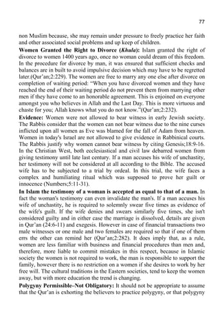 77
non Muslim because, she may remain under pressure to freely practice her faith
and other associated social problems and up keep of children.
Women Granted the Right to Divorce (Khula): Islam granted the right of
divorce to women 1400 years ago, once no woman could dream of this freedom.
In the procedure for divorce by man, it was ensured that sufficient checks and
balances are in built to avoid impulsive decision which may have to be regretted
later.(Qur’an;2:229). The women are free to marry any one else after divorce on
completion of waiting period: “When you have divorced women and they have
reached the end of their waiting period do not prevent them from marrying other
men if they have come to an honorable agreement. This is enjoined on everyone
amongst you who believes in Allah and the Last Day. This is more virtuous and
chaste for you; Allah knows what you do not know.”(Qur’an;2:232).
Evidence: Women were not allowed to bear witness in early Jewish society.
The Rabbis consider that the women can not bear witness due to the nine curses
inflicted upon all women as Eve was blamed for the fall of Adam from heaven.
Women in today's Israel are not allowed to give evidence in Rabbinical courts.
The Rabbis justify why women cannot bear witness by citing Genesis;18:9-16.
In the Christian West, both ecclesiastical and civil law debarred women from
giving testimony until late last century. If a man accuses his wife of unchastity,
her testimony will not be considered at all according to the Bible. The accused
wife has to be subjected to a trial by ordeal. In this trial, the wife faces a
complex and humiliating ritual which was supposed to prove her guilt or
innocence (Numbers;5:11-31).
In Islam the testimony of a woman is accepted as equal to that of a man. In
fact the woman's testimony can even invalidate the man's. If a man accuses his
wife of unchastity, he is required to solemnly swear five times as evidence of
the wife's guilt. If the wife denies and swears similarly five times, she isn't
considered guilty and in either case the marriage is dissolved, details are given
in Qur’an (24:6-11) and exegesis. However in case of financial transactions two
male witnesses or one male and two females are required so that if one of them
errs the other can remind her (Qur’an;2:282). It does imply that, as a rule,
women are less familiar with business and financial procedures than men and,
therefore, more liable to commit mistakes in this respect, because in Islamic
society the women is not required to work, the man is responsible to support the
family, however there is no restriction on a women if she desires to work by her
free will. The cultural traditions in the Eastern societies, tend to keep the women
away, but with more education the trend is changing.
Polygyny Permissible–Not Obligatory: It should not be appropriate to assume
that the Qur’an is exhorting the believers to practice polygyny, or that polygyny
 