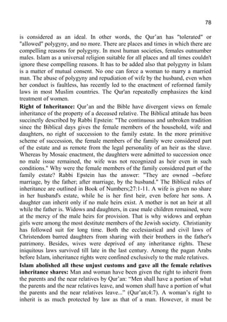 78
is considered as an ideal. In other words, the Qur’an has "tolerated" or
"allowed" polygyny, and no more. There are places and times in which there are
compelling reasons for polygyny. In most human societies, females outnumber
males. Islam as a universal religion suitable for all places and all times couldn't
ignore these compelling reasons. It has to be added also that polygyny in Islam
is a matter of mutual consent. No one can force a woman to marry a married
man. The abuse of polygyny and repudiation of wife by the husband, even when
her conduct is faultless, has recently led to the enactment of reformed family
laws in most Muslim countries. The Qur'an repeatedly emphasizes the kind
treatment of women.
Right of Inheritance: Qur’an and the Bible have divergent views on female
inheritance of the property of a deceased relative. The Biblical attitude has been
succinctly described by Rabbi Epstein: "The continuous and unbroken tradition
since the Biblical days gives the female members of the household, wife and
daughters, no right of succession to the family estate. In the more primitive
scheme of succession, the female members of the family were considered part
of the estate and as remote from the legal personality of an heir as the slave.
Whereas by Mosaic enactment, the daughters were admitted to succession once
no male issue remained, the wife was not recognized as heir even in such
conditions." Why were the female members of the family considered part of the
family estate? Rabbi Epstein has the answer: "They are owned --before
marriage, by the father; after marriage, by the husband." The Biblical rules of
inheritance are outlined in Book of Numbers;27:1-11. A wife is given no share
in her husband's estate, while he is her first heir, even before her sons. A
daughter can inherit only if no male heirs exist. A mother is not an heir at all
while the father is. Widows and daughters, in case male children remained, were
at the mercy of the male heirs for provision. That is why widows and orphan
girls were among the most destitute members of the Jewish society. Christianity
has followed suit for long time. Both the ecclesiastical and civil laws of
Christendom barred daughters from sharing with their brothers in the father's
patrimony. Besides, wives were deprived of any inheritance rights. These
iniquitous laws survived till late in the last century. Among the pagan Arabs
before Islam, inheritance rights were confined exclusively to the male relatives.
Islam abolished all these unjust customs and gave all the female relatives
inheritance shares: Man and woman have been given the right to inherit from
the parents and the near relatives by Qur’an: “Men shall have a portion of what
the parents and the near relatives leave, and women shall have a portion of what
the parents and the near relatives leave...” (Qur’an;4:7). A woman’s right to
inherit is as much protected by law as that of a man. However, it must be
 