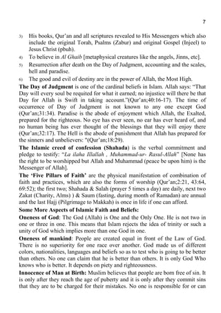 7
3) His books, Qur’an and all scriptures revealed to His Messengers which also
include the original Torah, Psalms (Zabur) and original Gospel (Injeel) to
Jesus Christ (pbuh).
4) To believe in Al Ghaib [metaphysical creatures like the angels, Jinns, etc].
5) Resurrection after death on the Day of Judgment, accounting and the scales,
hell and paradise.
6) The good and evil of destiny are in the power of Allah, the Most High.
The Day of Judgment is one of the cardinal beliefs in Islam. Allah says: “That
Day will every soul be requited for what it earned; no injustice will there be that
Day for Allah is Swift in taking account.”(Qur’an;40:16-17). The time of
occurrence of Day of Judgment is not known to any one except God
(Qur’an;31:34). Paradise is the abode of enjoyment which Allah, the Exalted,
prepared for the righteous. No eye has ever seen, no ear has ever heard of, and
no human being has ever thought of the blessings that they will enjoy there
(Qur’an;32:17). The Hell is the abode of punishment that Allah has prepared for
the sinners and unbelievers: "(Qur’an;18:29).
The Islamic creed of confession (Shahada) is the verbal commitment and
pledge to testify: “La ilaha Illallah , Muhammad-ur- Rasul-Allah” [None has
the right to be worshipped but Allah and Muhammad (peace be upon him) is the
Messenger of Allah].
The ‘Five Pillars of Faith’ are the physical manifestation of combination of
faith and practices, which are also the forms of worship (Qur’an;2:21, 43:64,
69:52); the first two; Shahada & Salah (prayer 5 times a day) are daily, next two
Zakat (Charity, Alms) ) & Saum (fasting, during month of Ramadan) are annual
and the last Hajj (Pilgrimage to Makkah) is once in life if one can afford.
Some More Aspects of Islamic Faith and Beliefs:
Oneness of God: The God (Allah) is One and the Only One. He is not two in
one or three in one. This means that Islam rejects the idea of trinity or such a
unity of God which implies more than one God in one.
Oneness of mankind: People are created equal in front of the Law of God.
There is no superiority for one race over another. God made us of different
colors, nationalities, languages and beliefs so as to test who is going to be better
than others. No one can claim that he is better than others. It is only God Who
knows who is better. It depends on piety and righteousness.
Innocence of Man at Birth: Muslim believes that people are born free of sin. It
is only after they reach the age of puberty and it is only after they commit sins
that they are to be charged for their mistakes. No one is responsible for or can
 