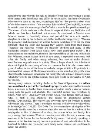 79
remembered that whereas the right to inherit of both man and woman is equal,
their shares in the inheritance may differ. In certain cases, the share of woman in
inheritance is equal to the man, according to Qur’an: “For parents a sixth share
of the inheritance to each if the deceased left children”(Qur’an;4:11), however
in certain cases the woman gets half of what a man in her position would get.
The cause of this variation is the financial responsibilities and liabilities with
which man has been burdened, not woman. As compared to Muslim man,
Muslim woman is financially secure and provided for as a wife, mother,
daughter or sister by her husband, son, father and brother respectively. "Men are
the protectors and maintainers of women because Allah has given the one more
(strength) than the other and because they support them from their means.
Therefore the righteous women are devoutly obedient and guard in (the
husband's) absence what Allah would have them guard"(Qur’an;4:34). If a
woman has no male relations, then it is the responsibility of the state to maintain
her. Whereas, a man, except in one or two cases, is supposed to not only look
after his family and other needy relations, but also to make financial
contributions to good causes in society. Thus, a larger share in the inheritance
does not depict the supremacy of man over woman, but it is rather a concession
granted to him in lieu of his financial and other responsibilities. Regrettably it is
observed that in most of Muslims communities, while men happily get the more
share than the women in inheritance but mostly they do not meet this obligation,
which they owe to the entitled women. Such men would be answerable to Allah
for this sin.
Among many nations, including Arabs in the Days of Ignorance, the widow
was considered a part of her husband's property to be inherited by his male
heirs, a step-son or brother took possession of a dead man's widow or widows
along with his goods and chattels. This shameful custom was forbidden by
Islam, Allah says:” And marry not women whom your fathers married except
what is past: it was shameful and odious an abominable custom
indeed.”(Qur’an;4:22). The widows and divorcees have the freedom to marry
whomever they choose. There is no stigma attached with divorce or widowhood
in Islam (Qur’an;2:231,232, 234, 240). The western tradition of adoption of her
husband's family name by a woman when she marries him is a token of her
subjugation to him. If divorce takes place, she returns to her own family. It is
very strange that in some Western countries, even after divorce, a woman may
continue to be known by her husband's family name. Historically speaking, a
woman in the Western society was in a position of total subordination to her
husband. In Islam, she retains her own family name because she is allowed to
retain her identity.
 