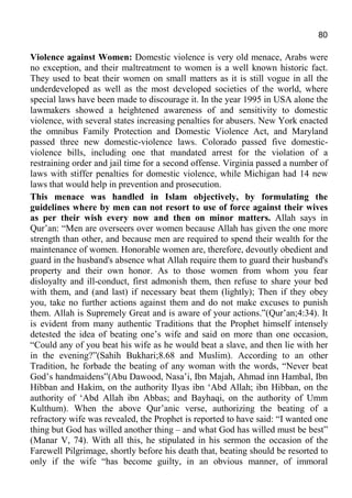 80
Violence against Women: Domestic violence is very old menace, Arabs were
no exception, and their maltreatment to women is a well known historic fact.
They used to beat their women on small matters as it is still vogue in all the
underdeveloped as well as the most developed societies of the world, where
special laws have been made to discourage it. In the year 1995 in USA alone the
lawmakers showed a heightened awareness of and sensitivity to domestic
violence, with several states increasing penalties for abusers. New York enacted
the omnibus Family Protection and Domestic Violence Act, and Maryland
passed three new domestic-violence laws. Colorado passed five domestic-
violence bills, including one that mandated arrest for the violation of a
restraining order and jail time for a second offense. Virginia passed a number of
laws with stiffer penalties for domestic violence, while Michigan had 14 new
laws that would help in prevention and prosecution.
This menace was handled in Islam objectively, by formulating the
guidelines where by men can not resort to use of force against their wives
as per their wish every now and then on minor matters. Allah says in
Qur’an: “Men are overseers over women because Allah has given the one more
strength than other, and because men are required to spend their wealth for the
maintenance of women. Honorable women are, therefore, devoutly obedient and
guard in the husband's absence what Allah require them to guard their husband's
property and their own honor. As to those women from whom you fear
disloyalty and ill-conduct, first admonish them, then refuse to share your bed
with them, and (and last) if necessary beat them (lightly); Then if they obey
you, take no further actions against them and do not make excuses to punish
them. Allah is Supremely Great and is aware of your actions.”(Qur’an;4:34). It
is evident from many authentic Traditions that the Prophet himself intensely
detested the idea of beating one’s wife and said on more than one occasion,
“Could any of you beat his wife as he would beat a slave, and then lie with her
in the evening?”(Sahih Bukhari;8.68 and Muslim). According to an other
Tradition, he forbade the beating of any woman with the words, “Never beat
God’s handmaidens”(Abu Dawood, Nasa’i, Ibn Majah, Ahmad inn Hambal, Ibn
Hibban and Hakim, on the authority Ilyas ibn ‘Abd Allah; ibn Hibban, on the
authority of ‘Abd Allah ibn Abbas; and Bayhaqi, on the authority of Umm
Kulthum). When the above Qur’anic verse, authorizing the beating of a
refractory wife was revealed, the Prophet is reported to have said: “I wanted one
thing but God has willed another thing – and what God has willed must be best”
(Manar V, 74). With all this, he stipulated in his sermon the occasion of the
Farewell Pilgrimage, shortly before his death that, beating should be resorted to
only if the wife “has become guilty, in an obvious manner, of immoral
 