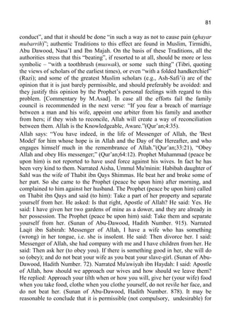81
conduct”, and that it should be done “in such a way as not to cause pain (ghayar
mubarrih)”; authentic Traditions to this effect are found in Muslim, Tirmidhi,
Abu Dawood, Nasa’I and Ibn Majah. On the basis of these Traditions, all the
authorities stress that this “beating”, if resorted to at all, should be more or less
symbolic – “with a toothbrush (muswak), or some such thing” (Tibri, quoting
the views of scholars of the earliest times), or even “with a folded handkerchief”
(Razi); and some of the greatest Muslim scholars (e.g., Ash-Safi’i) are of the
opinion that it is just barely permissible, and should preferably be avoided: and
they justify this opinion by the Prophet’s personal feelings with regard to this
problem. [Commentary by M.Asad]. In case all the efforts fail the family
council is recommended in the next verse: “If you fear a breach of marriage
between a man and his wife, appoint one arbiter from his family and another
from hers; if they wish to reconcile, Allah will create a way of reconciliation
between them. Allah is the Knowledgeable, Aware.”(Qur’an;4:35).
Allah says: “You have indeed, in the life of Messenger of Allah, the 'Best
Model' for him whose hope is in Allah and the Day of the Hereafter, and who
engages himself much in the remembrance of Allah.”(Qur’an;33:21), “Obey
Allah and obey His messenger;” (Qur’an;64:12). Prophet Muhammad (peace be
upon him) is not reported to have used force against his wives. In fact he has
been very kind to them. Narrated Aisha, Ummul Mu'minin: Habibah daughter of
Sahl was the wife of Thabit ibn Qays Shimmas. He beat her and broke some of
her part. So she came to the Prophet (peace be upon him) after morning, and
complained to him against her husband. The Prophet (peace be upon him) called
on Thabit ibn Qays and said (to him): Take a part of her property and separate
yourself from her. He asked: Is that right, Apostle of Allah? He said: Yes. He
said: I have given her two gardens of mine as a dower, and they are already in
her possession. The Prophet (peace be upon him) said: Take them and separate
yourself from her. (Sunan of Abu-Dawood, Hadith Number. 915). Narrated
Laqit ibn Sabirah: Messenger of Allah, I have a wife who has something
(wrong) in her tongue, i.e. she is insolent. He said: Then divorce her. I said:
Messenger of Allah, she had company with me and I have children from her. He
said: Then ask her (to obey you). If there is something good in her, she will do
so (obey); and do not beat your wife as you beat your slave-girl. (Sunan of Abu-
Dawood, Hadith Number. 72). Narrated Mu'awiyah ibn Haydah: I said: Apostle
of Allah, how should we approach our wives and how should we leave them?
He replied: Approach your tilth when or how you will, give her (your wife) food
when you take food, clothe when you clothe yourself, do not revile her face, and
do not beat her. (Sunan of Abu-Dawood, Hadith Number. 878). It may be
reasonable to conclude that it is permissible (not compulsory, undesirable) for
 