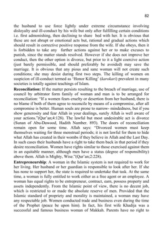 82
the husband to use force lightly under extreme circumstance involving
disloyalty and ill-conduct by his wife but only after fulfilling certain conditions
i.e. first admonishing, then declining to share bed with her. It is obvious that
these are not abrupt or emotional acts but, rational and gradual actions which
should result in corrective positive response from the wife. If she obeys, then it
is forbidden to take any further actions against her or to make excuses to
punish, since the matter stands resolved. However if she does not improve her
conduct, then the other option is divorce, but prior to it a light coercive action
(just barely permissible, and should preferably be avoided) may save the
marriage. It is obvious that any pious and sane woman will not create such
conditions; she may desist during first two steps. The killing of women on
suspicion of ill-conduct termed as ‘Honor Killing’ (karokari) prevalent in many
societies is totally against teachings of Islam.
Reconciliation: If the matter persists resulting to the breach of marriage, use of
council by arbitrator form family of woman and man is to be arranged for
reconciliation: “If a women fears cruelty or desertion from her husband, there is
no blame if both of them agree to reconcile by means of a compromise, after all
compromise is better. Human souls are prone to narrow- mindedness, but if you
show generosity and fear Allah in your dealings, surely Allah is well aware of
your actions.”(Qur’an;4:128). The lawful but most undesirable act is divorce
(Sunan of Abu-Dawood, Hadith Number. 893). The doors of reconciliation
remain open for some time. Allah says: “Divorced women must keep
themselves waiting for three menstrual periods; it is not lawful for them to hide
what Allah has created in their wombs if they believe in Allah and the Last Day.
In such cases their husbands have a right to take them back in that period if they
desire reconciliation. Women have rights similar to those exercised against them
in an equitable manner, although men have a status (degree of responsibility)
above them. Allah is Mighty, Wise.”(Qur’an;2:228).
Entrepreneurship: A woman in the Islamic system is not required to work for
her living. Her husband or her guardian is responsible to look after her. If she
has none to support her, the state is required to undertake that task. At the same
time, a woman is fully entitled to work either as a free agent or an employee. A
woman has equal rights to be entrepreneur, contract, earn, possess property and
assets independently. From the Islamic point of view, there is no decent job,
which is restricted to or made the absolute reserve of men. Provided that the
Islamic standard of propriety and morality is maintained, a woman may have
any respectable job. Women conducted trade and business even during the time
of the Prophet (peace be upon him). In fact, his first wife Khadija was a
successful and famous business woman of Makkah. Parents have no right to
 