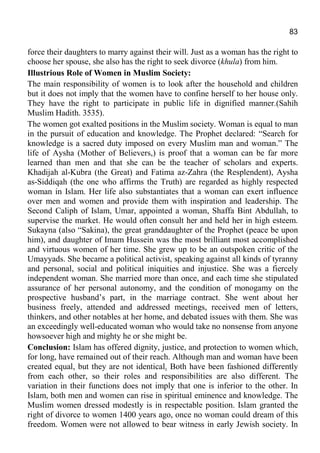 83
force their daughters to marry against their will. Just as a woman has the right to
choose her spouse, she also has the right to seek divorce (khula) from him.
Illustrious Role of Women in Muslim Society:
The main responsibility of women is to look after the household and children
but it does not imply that the women have to confine herself to her house only.
They have the right to participate in public life in dignified manner.(Sahih
Muslim Hadith. 3535).
The women got exalted positions in the Muslim society. Woman is equal to man
in the pursuit of education and knowledge. The Prophet declared: “Search for
knowledge is a sacred duty imposed on every Muslim man and woman.” The
life of Aysha (Mother of Believers,) is proof that a woman can be far more
learned than men and that she can be the teacher of scholars and experts.
Khadijah al-Kubra (the Great) and Fatima az-Zahra (the Resplendent), Aysha
as-Siddiqah (the one who affirms the Truth) are regarded as highly respected
woman in Islam. Her life also substantiates that a woman can exert influence
over men and women and provide them with inspiration and leadership. The
Second Caliph of Islam, Umar, appointed a woman, Shaffa Bint Abdullah, to
supervise the market. He would often consult her and held her in high esteem.
Sukayna (also “Sakina), the great granddaughter of the Prophet (peace be upon
him), and daughter of Imam Hussein was the most brilliant most accomplished
and virtuous women of her time. She grew up to be an outspoken critic of the
Umayyads. She became a political activist, speaking against all kinds of tyranny
and personal, social and political iniquities and injustice. She was a fiercely
independent woman. She married more than once, and each time she stipulated
assurance of her personal autonomy, and the condition of monogamy on the
prospective husband’s part, in the marriage contract. She went about her
business freely, attended and addressed meetings, received men of letters,
thinkers, and other notables at her home, and debated issues with them. She was
an exceedingly well-educated woman who would take no nonsense from anyone
howsoever high and mighty he or she might be.
Conclusion: Islam has offered dignity, justice, and protection to women which,
for long, have remained out of their reach. Although man and woman have been
created equal, but they are not identical. Both have been fashioned differently
from each other, so their roles and responsibilities are also different. The
variation in their functions does not imply that one is inferior to the other. In
Islam, both men and women can rise in spiritual eminence and knowledge. The
Muslim women dressed modestly is in respectable position. Islam granted the
right of divorce to women 1400 years ago, once no woman could dream of this
freedom. Women were not allowed to bear witness in early Jewish society. In
 