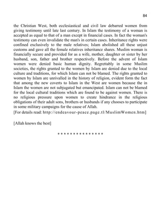 84
the Christian West, both ecclesiastical and civil law debarred women from
giving testimony until late last century. In Islam the testimony of a woman is
accepted as equal to that of a man except in financial cases. In fact the woman's
testimony can even invalidate the man's in certain cases. Inheritance rights were
confined exclusively to the male relatives; Islam abolished all these unjust
customs and gave all the female relatives inheritance shares. Muslim woman is
financially secure and provided for as a wife, mother, daughter or sister by her
husband, son, father and brother respectively. Before the advent of Islam
women were denied basic human dignity. Regrettably in some Muslim
societies, the rights granted to the women by Islam are denied due to the local
culture and traditions, for which Islam can not be blamed. The rights granted to
women by Islam are unrivalled in the history of religion, evident form the fact
that among the new coverts to Islam in the West are women because the in
Islam the women are not subjugated but emancipated. Islam can not be blamed
for the local cultural traditions which are found to be against women. There is
no religious pressure upon women to create hindrance in the religious
obligations of their adult sons, brothers or husbands if any chooses to participate
in some military campaigns for the cause of Allah.
[For details read: http://endeavour-peace.page.tl/MuslimWomen.htm]
[Allah knows the best]
* * * * * * * * * * * * * * *
 