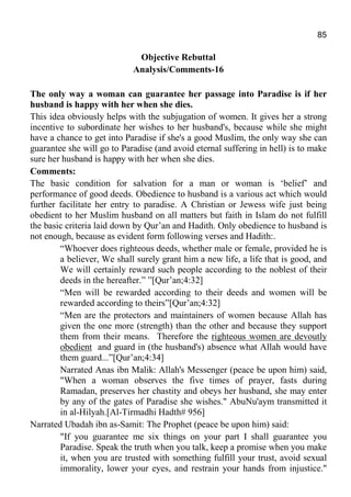 85
Objective Rebuttal
Analysis/Comments-16
The only way a woman can guarantee her passage into Paradise is if her
husband is happy with her when she dies.
This idea obviously helps with the subjugation of women. It gives her a strong
incentive to subordinate her wishes to her husband's, because while she might
have a chance to get into Paradise if she's a good Muslim, the only way she can
guarantee she will go to Paradise (and avoid eternal suffering in hell) is to make
sure her husband is happy with her when she dies.
Comments:
The basic condition for salvation for a man or woman is ‘belief’ and
performance of good deeds. Obedience to husband is a various act which would
further facilitate her entry to paradise. A Christian or Jewess wife just being
obedient to her Muslim husband on all matters but faith in Islam do not fulfill
the basic criteria laid down by Qur’an and Hadith. Only obedience to husband is
not enough, because as evident form following verses and Hadith:.
“Whoever does righteous deeds, whether male or female, provided he is
a believer, We shall surely grant him a new life, a life that is good, and
We will certainly reward such people according to the noblest of their
deeds in the hereafter.” ”[Qur’an;4:32]
“Men will be rewarded according to their deeds and women will be
rewarded according to theirs”[Qur’an;4:32]
“Men are the protectors and maintainers of women because Allah has
given the one more (strength) than the other and because they support
them from their means. Therefore the righteous women are devoutly
obedient and guard in (the husband's) absence what Allah would have
them guard...”[Qur’an;4:34]
Narrated Anas ibn Malik: Allah's Messenger (peace be upon him) said,
"When a woman observes the five times of prayer, fasts during
Ramadan, preserves her chastity and obeys her husband, she may enter
by any of the gates of Paradise she wishes." AbuNu'aym transmitted it
in al-Hilyah.[Al-Tirmadhi Hadth# 956]
Narrated Ubadah ibn as-Samit: The Prophet (peace be upon him) said:
"If you guarantee me six things on your part I shall guarantee you
Paradise. Speak the truth when you talk, keep a promise when you make
it, when you are trusted with something fulfill your trust, avoid sexual
immorality, lower your eyes, and restrain your hands from injustice."
 