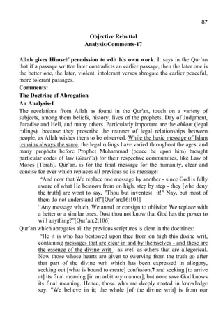 87
Objective Rebuttal
Analysis/Comments-17
Allah gives Himself permission to edit his own work. It says in the Qur’an
that if a passage written later contradicts an earlier passage, then the later one is
the better one, the later, violent, intolerant verses abrogate the earlier peaceful,
more tolerant passages.
Comments:
The Doctrine of Abrogation
An Analysis-1
The revelations from Allah as found in the Qur'an, touch on a variety of
subjects, among them beliefs, history, lives of the prophets, Day of Judgment,
Paradise and Hell, and many others. Particularly important are the ahkam (legal
rulings), because they prescribe the manner of legal relationships between
people, as Allah wishes them to be observed. While the basic message of Islam
remains always the same, the legal rulings have varied throughout the ages, and
many prophets before Prophet Muhammad (peace be upon him) brought
particular codes of law (Shari’a) for their respective communities, like Law of
Moses [Torah]. Qur’an, is for the final message for the humanity, clear and
concise for ever which replaces all previous so its message:
“And now that We replace one message by another - since God is fully
aware of what He bestows from on high, step by step - they [who deny
the truth] are wont to say, "Thou but inventest it!" Nay, but most of
them do not understand it!”[Qur’an;16:101]
“Any message which, We annul or consign to oblivion We replace with
a better or a similar ones. Dost thou not know that God has the power to
will anything?”[Qur’an;2:106]
Qur’an which abrogates all the previous scriptures is clear in the doctrines:
“He it is who has bestowed upon thee from on high this divine writ,
containing messages that are clear in and by themselves - and these are
the essence of the divine writ - as well as others that are allegorical.
Now those whose hearts are given to swerving from the truth go after
that part of the divine writ which has been expressed in allegory,
seeking out [what is bound to create] confusion,7 and seeking [to arrive
at] its final meaning [in an arbitrary manner]; but none save God knows
its final meaning. Hence, those who are deeply rooted in knowledge
say: "We believe in it; the whole [of the divine writ] is from our
 