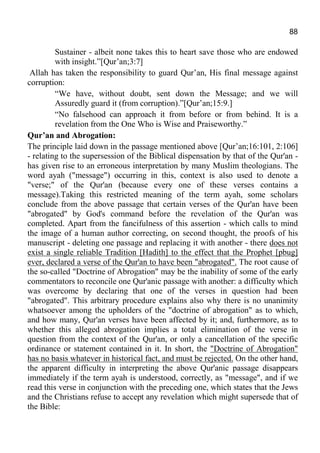 88
Sustainer - albeit none takes this to heart save those who are endowed
with insight.”[Qur’an;3:7]
Allah has taken the responsibility to guard Qur’an, His final message against
corruption:
“We have, without doubt, sent down the Message; and we will
Assuredly guard it (from corruption).”[Qur’an;15:9.]
“No falsehood can approach it from before or from behind. It is a
revelation from the One Who is Wise and Praiseworthy.”
Qur’an and Abrogation:
The principle laid down in the passage mentioned above [Qur’an;16:101, 2:106]
- relating to the supersession of the Biblical dispensation by that of the Qur'an -
has given rise to an erroneous interpretation by many Muslim theologians. The
word ayah ("message") occurring in this, context is also used to denote a
"verse;" of the Qur'an (because every one of these verses contains a
message).Taking this restricted meaning of the term ayah, some scholars
conclude from the above passage that certain verses of the Qur'an have been
"abrogated" by God's command before the revelation of the Qur'an was
completed. Apart from the fancifulness of this assertion - which calls to mind
the image of a human author correcting, on second thought, the proofs of his
manuscript - deleting one passage and replacing it with another - there does not
exist a single reliable Tradition [Hadith] to the effect that the Prophet [pbug]
ever, declared a verse of the Qur'an to have been "abrogated". The root cause of
the so-called "Doctrine of Abrogation" may be the inability of some of the early
commentators to reconcile one Qur'anic passage with another: a difficulty which
was overcome by declaring that one of the verses in question had been
"abrogated". This arbitrary procedure explains also why there is no unanimity
whatsoever among the upholders of the "doctrine of abrogation" as to which,
and how many, Qur'an verses have been affected by it; and, furthermore, as to
whether this alleged abrogation implies a total elimination of the verse in
question from the context of the Qur'an, or only a cancellation of the specific
ordinance or statement contained in it. In short, the "Doctrine of Abrogation"
has no basis whatever in historical fact, and must be rejected. On the other hand,
the apparent difficulty in interpreting the above Qur'anic passage disappears
immediately if the term ayah is understood, correctly, as "message", and if we
read this verse in conjunction with the preceding one, which states that the Jews
and the Christians refuse to accept any revelation which might supersede that of
the Bible:
 