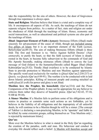 8
take the responsibility for the sins of others. However, the door of forgiveness
through true repentance is always open.
State and Religion: Muslims believe that Islam is a total and a complete way of
life. It encompasses all aspects of life. As such, the teachings of Islam do not
separate religion from politics. As a matter of fact, state and religion are under
the obedience of Allah through the teachings of Islam. Hence, economic and
social transactions, as well as educational and political systems are also part of
the teachings of Islam.
Jihad- Important Element of Faith (Ayman): Strenuous Efforts (Jihad) made
sincerely for advancement of the cause of Allah, though not included among
five pillars of Islam; but it is an important element of the Faith (ayman,
Belief).(Qur’an;49:15). The aim of making Strenuous Efforts (Jihad) is three
fold: The first and foremost is to; ‘Strive Against Selfish Desires’ (Nafs
ammarah), to purify the heart, so that the faith (ayman) of Islam is deeply
rooted in the heart, to become fully subservient to the commands of God and
His Apostle Secondly, making strenuous efforts (Jihad) to convey the Last
message of God (Islam) to the humanity(Dawah) called Bigger Jihad (Jihad
Kabira)(Qur’an;25:52). Thirdly Jihad (warfare) is to be conducted by Islamic
State to provide protection to Muslims and non Muslims against oppression.
The specific word used exclusively for warfare is Qitaal (Qur’an;2:216-217) or
Qatelu, wa-Qatalu (Qar’an;4 89-91). The warfare is to be conducted with in laid
down Islamic principles. Killing of innocent people and creating mischief on
earth (fisad fil ardh) for power and glory is not Jihad.
Muslims love the Prophet, his household; (Qur’an;33:6) and the Pious
Companions of the Prophet (pbuh). It may not be appropriate for any believer to
criticize them rather they deserve of beautiful praise. (Qur’an;7:42-43, 57:10,
9:100 & 59:10).
A Sinner Muslim: If a Muslim fails to perform some of his obligations and is
remiss in practice or commits some such actions as are forbidden, yet he
believes in the liability of all obligations and the impropriety of all unlawful
deeds, he will continue to be a Muslim though he will be a sinner. [The concept
of Takfeer i.e declaring a non-practicing Muslim, to be ‘apostate’ and liable to
be killed; by some extremist groups, calling themselves as ‘True Muslims only’,
is rejected by mainstream Islam.]
Qur’an:
More over the Muslims believe in what is stated in the Holy Qur’an regarding
the creation of the paradise, earth and man. His behaviour and conduct in
everyday life should reflect such a belief. A Muslim will therefore accept and
 
