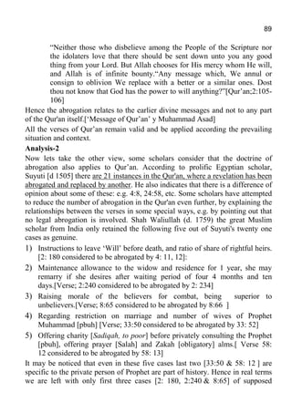89
“Neither those who disbelieve among the People of the Scripture nor
the idolaters love that there should be sent down unto you any good
thing from your Lord. But Allah chooses for His mercy whom He will,
and Allah is of infinite bounty.“Any message which, We annul or
consign to oblivion We replace with a better or a similar ones. Dost
thou not know that God has the power to will anything?”[Qur’an;2:105-
106]
Hence the abrogation relates to the earlier divine messages and not to any part
of the Qur'an itself.[‘Message of Qur’an’ y Muhammad Asad]
All the verses of Qur’an remain valid and be applied according the prevailing
situation and context.
Analysis-2
Now lets take the other view, some scholars consider that the doctrine of
abrogation also applies to Qur’an. According to prolific Egyptian scholar,
Suyuti [d 1505] there are 21 instances in the Qur'an, where a revelation has been
abrogated and replaced by another. He also indicates that there is a difference of
opinion about some of these: e.g. 4:8, 24:58, etc. Some scholars have attempted
to reduce the number of abrogation in the Qur'an even further, by explaining the
relationships between the verses in some special ways, e.g. by pointing out that
no legal abrogation is involved. Shah Waliullah (d. 1759) the great Muslim
scholar from India only retained the following five out of Suyuti's twenty one
cases as genuine.
1) Instructions to leave ‘Will’ before death, and ratio of share of rightful heirs.
[2: 180 considered to be abrogated by 4: 11, 12]:
2) Maintenance allowance to the widow and residence for 1 year, she may
remarry if she desires after waiting period of four 4 months and ten
days.[Verse; 2:240 considered to be abrogated by 2: 234]
3) Raising morale of the believers for combat, being superior to
unbelievers.[Verse; 8:65 considered to be abrogated by 8:66 ]
4) Regarding restriction on marriage and number of wives of Prophet
Muhammad [pbuh] [Verse; 33:50 considered to be abrogated by 33: 52]
5) Offering charity [Sadiqah, to poor] before privately consulting the Prophet
[pbuh], offering prayer [Salah] and Zakah [obligatory] alms.[ Verse 58:
12 considered to be abrogated by 58: 13]
It may be noticed that even in these five cases last two [33:50 & 58: 12 ] are
specific to the private person of Prophet are part of history. Hence in real terms
we are left with only first three cases [2: 180, 2:240 & 8:65] of supposed
 