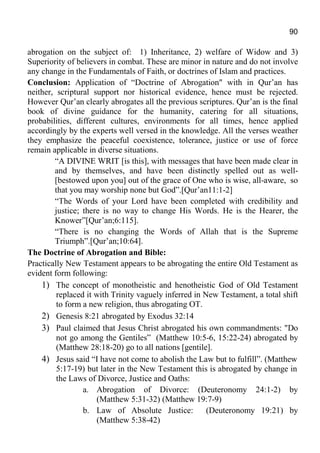 90
abrogation on the subject of: 1) Inheritance, 2) welfare of Widow and 3)
Superiority of believers in combat. These are minor in nature and do not involve
any change in the Fundamentals of Faith, or doctrines of Islam and practices.
Conclusion: Application of “Doctrine of Abrogation" with in Qur’an has
neither, scriptural support nor historical evidence, hence must be rejected.
However Qur’an clearly abrogates all the previous scriptures. Qur’an is the final
book of divine guidance for the humanity, catering for all situations,
probabilities, different cultures, environments for all times, hence applied
accordingly by the experts well versed in the knowledge. All the verses weather
they emphasize the peaceful coexistence, tolerance, justice or use of force
remain applicable in diverse situations.
“A DIVINE WRIT [is this], with messages that have been made clear in
and by themselves, and have been distinctly spelled out as well-
[bestowed upon you] out of the grace of One who is wise, all-aware, so
that you may worship none but God”.[Qur’an11:1-2]
“The Words of your Lord have been completed with credibility and
justice; there is no way to change His Words. He is the Hearer, the
Knower”[Qur’an;6:115].
“There is no changing the Words of Allah that is the Supreme
Triumph”.[Qur’an;10:64].
The Doctrine of Abrogation and Bible:
Practically New Testament appears to be abrogating the entire Old Testament as
evident form following:
1) The concept of monotheistic and henotheistic God of Old Testament
replaced it with Trinity vaguely inferred in New Testament, a total shift
to form a new religion, thus abrogating OT.
2) Genesis 8:21 abrogated by Exodus 32:14
3) Paul claimed that Jesus Christ abrogated his own commandments: "Do
not go among the Gentiles” (Matthew 10:5-6, 15:22-24) abrogated by
(Matthew 28:18-20) go to all nations [gentile].
4) Jesus said “I have not come to abolish the Law but to fulfill”. (Matthew
5:17-19) but later in the New Testament this is abrogated by change in
the Laws of Divorce, Justice and Oaths:
a. Abrogation of Divorce: (Deuteronomy 24:1-2) by
(Matthew 5:31-32) (Matthew 19:7-9)
b. Law of Absolute Justice: (Deuteronomy 19:21) by
(Matthew 5:38-42)
 