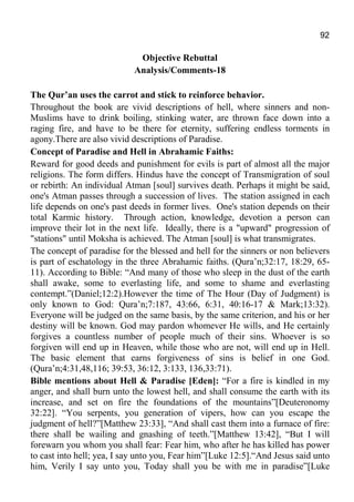 92
Objective Rebuttal
Analysis/Comments-18
The Qur’an uses the carrot and stick to reinforce behavior.
Throughout the book are vivid descriptions of hell, where sinners and non-
Muslims have to drink boiling, stinking water, are thrown face down into a
raging fire, and have to be there for eternity, suffering endless torments in
agony.There are also vivid descriptions of Paradise.
Concept of Paradise and Hell in Abrahamic Faiths:
Reward for good deeds and punishment for evils is part of almost all the major
religions. The form differs. Hindus have the concept of Transmigration of soul
or rebirth: An individual Atman [soul] survives death. Perhaps it might be said,
one's Atman passes through a succession of lives. The station assigned in each
life depends on one's past deeds in former lives. One's station depends on their
total Karmic history. Through action, knowledge, devotion a person can
improve their lot in the next life. Ideally, there is a "upward" progression of
"stations" until Moksha is achieved. The Atman [soul] is what transmigrates.
The concept of paradise for the blessed and hell for the sinners or non believers
is part of eschatology in the three Abrahamic faiths. (Qura’n;32:17, 18:29, 65-
11). According to Bible: “And many of those who sleep in the dust of the earth
shall awake, some to everlasting life, and some to shame and everlasting
contempt.”(Daniel;12:2).However the time of The Hour (Day of Judgment) is
only known to God: Qura’n;7:187, 43:66, 6:31, 40:16-17 & Mark;13:32).
Everyone will be judged on the same basis, by the same criterion, and his or her
destiny will be known. God may pardon whomever He wills, and He certainly
forgives a countless number of people much of their sins. Whoever is so
forgiven will end up in Heaven, while those who are not, will end up in Hell.
The basic element that earns forgiveness of sins is belief in one God.
(Qura’n;4:31,48,116; 39:53, 36:12, 3:133, 136,33:71).
Bible mentions about Hell & Paradise [Eden]: “For a fire is kindled in my
anger, and shall burn unto the lowest hell, and shall consume the earth with its
increase, and set on fire the foundations of the mountains”[Deuteronomy
32:22]. “You serpents, you generation of vipers, how can you escape the
judgment of hell?”[Matthew 23:33], “And shall cast them into a furnace of fire:
there shall be wailing and gnashing of teeth.”[Matthew 13:42], “But I will
forewarn you whom you shall fear: Fear him, who after he has killed has power
to cast into hell; yea, I say unto you, Fear him”[Luke 12:5].“And Jesus said unto
him, Verily I say unto you, Today shall you be with me in paradise”[Luke
 