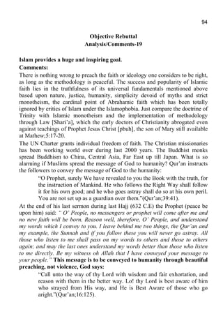 94
Objective Rebuttal
Analysis/Comments-19
Islam provides a huge and inspiring goal.
Comments:
There is nothing wrong to preach the faith or ideology one considers to be right,
as long as the methodology is peaceful. The success and popularity of Islamic
faith lies in the truthfulness of its universal fundamentals mentioned above
based upon nature, justice, humanity, simplicity devoid of myths and strict
monotheism, the cardinal point of Abrahamic faith which has been totally
ignored by critics of Islam under the Islamophobia. Just compare the doctrine of
Trinity with Islamic monotheism and the implementation of methodology
through Law [Shari’a], which the early doctors of Christianity abrogated even
against teachings of Prophet Jesus Christ [pbuh], the son of Mary still available
at Mathew;5:17-20.
The UN Charter grants individual freedom of faith. The Christian missionaries
has been working world over during last 2000 years. The Buddhist monks
spread Buddhism to China, Central Asia, Far East up till Japan. What is so
alarming if Muslims spread the message of God to humanity? Qur’an instructs
the followers to convey the message of God to the humanity:
“O Prophet, surely We have revealed to you the Book with the truth, for
the instruction of Mankind. He who follows the Right Way shall follow
it for his own good; and he who goes astray shall do so at his own peril.
You are not set up as a guardian over them.”(Qur’an;39:41).
At the end of his last sermon during last Hajj (632 C.E) the Prophet (peace be
upon him) said: “ O’ People, no messengers or prophet will come after me and
no new faith will be born. Reason well, therefore, O’ People, and understand
my words which I convey to you. I leave behind me two things, the Qur’an and
my example, the Sunnah and if you follow these you will never go astray. All
those who listen to me shall pass on my words to others and those to others
again; and may the last ones understand my words better than those who listen
to me directly. Be my witness oh Allah that I have conveyed your message to
your people.” This message is to be conveyed to humanity through beautiful
preaching, not violence, God says:
“Call unto the way of thy Lord with wisdom and fair exhortation, and
reason with them in the better way. Lo! thy Lord is best aware of him
who strayed from His way, and He is Best Aware of those who go
aright.”(Qur’an;16:125).
 