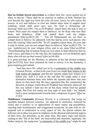95
Qur’an forbids forced conversions as evident form few verses quoted out of
many in Qur’an: “There shall be no coercion in matters of faith. Distinct has
now become the right way from the (way of) error: hence, he who rejects the
powers of evil and believes in God has indeed taken hold of support most
unfailing, which shall never give way: for God is all-hearing, all-
knowing.”(Qur’an;2:256). “An so (O Prophet) exhort them, thy task is only to
exhort: Thou canst not compel them to (believe). As for those who turn their
backs and disbelieve, Allah will punish them with the mighty
punishment.”(Qur’an;88:21-24). “.. You (O Muhammad) are not there to
compel them to believe. So admonish with this Qur'an every such person who
fears My warning.”(Qur’an;45;50). “So (O’ prophet) exhort them, for your task
is only to exhort, you can not compel them (to believe).”(Qur’an;88:21-22). “to
you [unbelievers] be your religion (Din), and to me mine.”(Qur’an;109:6).
“Notwithstanding that no human being can ever attain to faith otherwise than by
God’s leave, and (that) it is He who lays the loathsome evil (of disbelief) upon
those who will not use their reason? (Qur’an;10:100).
It is great privilege for the Muslims, as inheritor of the last divined scripture
[Qur’an;35:32], have been entrusted by God to convey it to the humanity, a
great inspiring goal indeed:
“And thus have We willed you to be a community of the middle way
(Ummah Wasat), so that [with your lives] you might bear witness to the
truth before all mankind, and that the Apostle might bear witness to it
before you. And it is only to the end that We might make a clear
distinction between those who follow the Apostle and those who turn
about on their heels that We have appointed [for this community] the
direction of prayer which thou [O Prophet] hast formerly observed: for
this was indeed a hard test for all but those whom God has guided
aright. But God will surely not lose sight of your faith - for, behold,
God is most compassionate towards man, a dispenser of grace.”[Qur’an:
2:143]
Middlemost Community [Ummah Wasat], is a community that keeps an
equitable balance between extremes [as opposed to extremism, followed by
some] and is realistic in its appreciation of man's nature and possibilities,
rejecting both licentiousness and exaggerated asceticism. In tune with its oft-
repeated call to moderation in every aspect of life, the Qur'an exhorts the
believers not to place too great an emphasis on the physical and material aspects
of their lives, but postulates, at the same time, that man's urges and desires
relating to this "life of the flesh" are God-willed and, therefore, legitimate. On
further analysis, the expression "a community of the middle way" might be said
 