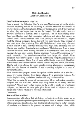 97
Objective Rebuttal
Analysis/Comments-20
Non-Muslims must pay a large tax.
Once a country is following Shari’a law, non-Muslims are given the choice
between becoming Muslim or becoming a Dhimmi. Dhimmis are allowed to
practice their non-Muslim religion if they pay the Jazyah (a tax). If they convert
to Islam, they no longer have to pay the Jazyah. This obviously creates a
practical incentive to convert. This is ingenious. The tax takes money away
from non-Muslims and their competing religions and gives that money to
support Islam. The income from these taxes (usually a 25% income tax) helped
fund the Islamic conquests during the first two major jihads. They conquered
vast lands, most of them already filled with Christians and Jews, many of whom
did not convert at first, and their Jazyah poured huge sums of money into the
Islamic war machine. Eventually, the numbers of Christians and Jews in those
countries dwindled down as they converted or escaped (or in some cases, were
massacred), until now, in most Islamic countries, Jews and Christians are very
small minorities. The tax-the-non-Muslims idea helps the Islamic idea-
collection make more copies of itself by suppressing competing religions and
financially supporting Islam. Several ideas within Shari'a law extend this effect.
For example, non-Muslims are not allowed to build any new houses of worship.
They're not even allowed to repair already-existing churches or synagogues.
This puts the houses of worship of any competing religion in a state of
permanent decline.
Also, non-Islamic prayers cannot be spoken within earshot of a Muslim—
again, preventing Muslims from being infected by a competing religion. No
public displays of any symbols of another faith may be shown either.
All of this prevents the spread of any competing ideas, and makes competing
religions die out over time. That's why today there are so many "Muslim
countries." Almost every other country in the world is made up of different
religions, but because of these principles, Islam tends to displace all other
beliefs and cultures wherever it becomes established.
Comments:
Status of Non Muslims:
In communities which base their civil rights on brute strength, the weaker go to
the wall, and public opinion expects nothing else. Even in modern democracies
of the saner sort, it is often told that it is the fate of minorities to suffer; strength
of numbers here becomes the passport to power and privilege. Islam, while
 