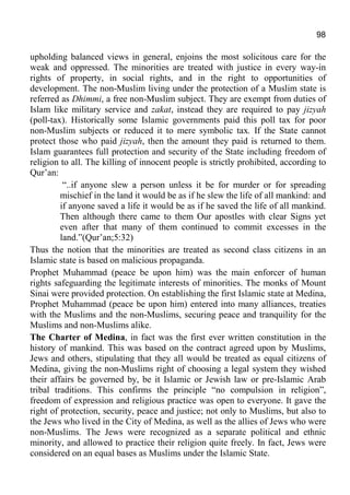98
upholding balanced views in general, enjoins the most solicitous care for the
weak and oppressed. The minorities are treated with justice in every way-in
rights of property, in social rights, and in the right to opportunities of
development. The non-Muslim living under the protection of a Muslim state is
referred as Dhimmi, a free non-Muslim subject. They are exempt from duties of
Islam like military service and zakat, instead they are required to pay jizyah
(poll-tax). Historically some Islamic governments paid this poll tax for poor
non-Muslim subjects or reduced it to mere symbolic tax. If the State cannot
protect those who paid jizyah, then the amount they paid is returned to them.
Islam guarantees full protection and security of the State including freedom of
religion to all. The killing of innocent people is strictly prohibited, according to
Qur’an:
“..if anyone slew a person unless it be for murder or for spreading
mischief in the land it would be as if he slew the life of all mankind: and
if anyone saved a life it would be as if he saved the life of all mankind.
Then although there came to them Our apostles with clear Signs yet
even after that many of them continued to commit excesses in the
land.”(Qur’an;5:32)
Thus the notion that the minorities are treated as second class citizens in an
Islamic state is based on malicious propaganda.
Prophet Muhammad (peace be upon him) was the main enforcer of human
rights safeguarding the legitimate interests of minorities. The monks of Mount
Sinai were provided protection. On establishing the first Islamic state at Medina,
Prophet Muhammad (peace be upon him) entered into many alliances, treaties
with the Muslims and the non-Muslims, securing peace and tranquility for the
Muslims and non-Muslims alike.
The Charter of Medina, in fact was the first ever written constitution in the
history of mankind. This was based on the contract agreed upon by Muslims,
Jews and others, stipulating that they all would be treated as equal citizens of
Medina, giving the non-Muslims right of choosing a legal system they wished
their affairs be governed by, be it Islamic or Jewish law or pre-Islamic Arab
tribal traditions. This confirms the principle “no compulsion in religion”,
freedom of expression and religious practice was open to everyone. It gave the
right of protection, security, peace and justice; not only to Muslims, but also to
the Jews who lived in the City of Medina, as well as the allies of Jews who were
non-Muslims. The Jews were recognized as a separate political and ethnic
minority, and allowed to practice their religion quite freely. In fact, Jews were
considered on an equal bases as Muslims under the Islamic State.
 