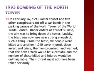 On February 26, 1993 Ramzi Yousef and five other conspirators set off a car bomb in the parking garage of the North Tower of the World Trade Center.  Under orders of Yousef’s uncle, the aim was to bring down the tower. Luckily, the blast was nowhere near strong enough do such a thing. From the blast, six people were killed and another 1,040 were injured. Upon arrest and trials, the men promised, and warned, that the next attack would be successful and the number of those killed and injured would be unimaginable. Their threat must not have been taken seriously. 