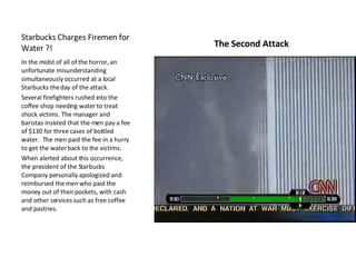 The Second Attack In the midst of all of the horror, an unfortunate misunderstanding simultaneously occurred at a local Starbucks the day of the attack.  Several firefighters rushed into the coffee shop needing water to treat shock victims. The manager and baristas insisted that the men pay a fee of $130 for three cases of bottled water.  The men paid the fee in a hurry to get the water back to the victims. When alerted about this occurrence, the president of the Starbucks Company personally apologized and reimbursed the men who paid the money out of their pockets, with cash and other services such as free coffee and pastries.  Starbucks Charges Firemen for Water ?! 