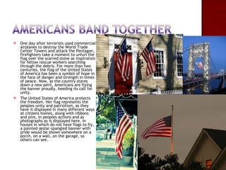 One day after terrorists used commercial airplanes to destroy the World Trade Center Towers and attack the Pentagon, firefighters take a moment to unfurl the flag over the scarred stone as inspiration for fellow rescue workers searching through the debris. For more than two centuries, the flag of the United States of America has been a symbol of hope in the face of danger and strength in times of peace. Now, as the country stares down a new peril, Americans are flying the banner proudly, heeding its call for unity.  The United States of America protects the freedom. Her flag represents the peoples unity and patriotism, as they have it displayed in many different ways at citizens homes, along with ribbons and pins, in peoples actions and as photographs as is displayed here. In houses in which do not have flags to fly, a painted œstar-spangled banner with pride would be shown somewhere on a porch, on a wall, on the garage, so others can see.  