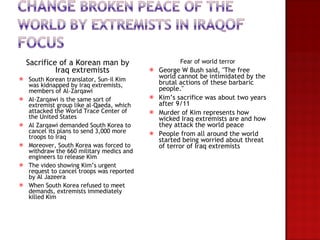 Sacrifice of a Korean man by Iraq extremists South Korean translator, Sun-il Kim was kidnapped by Iraq extremists, members of Al-Zarqawi  Al-Zarqawi is the same sort of extremist group like al-Qaeda, which attacked the World Trace Center of the United States Al Zarqawi demanded South Korea to cancel its plans to send 3,000 more troops to Iraq Moreover, South Korea was forced to withdraw the 660 military medics and engineers to release Kim The video showing Kim’s urgent request to cancel troops was reported by Al Jazeera When South Korea refused to meet demands, extremists immediately killed Kim  Fear of world terror George W Bush said, "The free world cannot be intimidated by the brutal actions of these barbaric people." Kim’s sacrifice was about two years after 9/11 Murder of Kim represents how wicked Iraq extremists are and how they attack the world peace People from all around the world started being worried about threat of terror of Iraq extremists 
