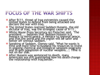 After 9/11, threat of Iraq extremists caused the United States to defend from being attacked and declare the war with Iraq.  The United States realized Saddam Hussein, the old dictator of Iraq, was the strongest cause of 9/11 . White House Press Secretary Ari Fleischer said, "The president ... believes that Saddam Hussein is a menace to world peace, a menace to regional peace, and that the world and the region will be safer and better off without Saddam."  Speaking of Saddam, Cheney said, "What he wants is time and more time to husband his resources to invest in ongoing chemical and biological weapons programs and to gain possession of nuclear weapons.... Time is not on our side."  After Hussein was sentenced to death, many Americans are still questioning how his death change the relationship with Iraq better.  