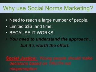 Why use Social Norms Marketing?
•   Need to reach a large number of people.
•   Limited $$$ and time.
•   BECAUSE IT WORKS!
•   You need to understand the approach…
          but it’s worth the effort.

Social Justice: Young people should make
 decisions based on TRUTH not
 misperception
 
