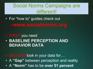 Social Norms Campaigns are
              different!
• For “how to” guides check out
  –www.socialnorms.org

• FIRST you need
• BASELINE PERCEPTION AND
  BEHAVIOR DATA

• SECOND look in your data for…
• A “Gap” between perception and reality
• A “Norm” has to be over 51 percent
 