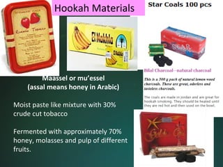 Hookah Materials




         Maassel or mu’essel
    (assal means honey in Arabic)

Moist paste like mixture with 30% 
crude cut tobacco

Fermented with approximately 70% 
honey, molasses and pulp of different 
fruits.
 