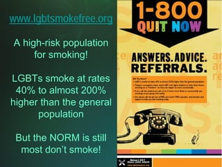 www.lgbtsmokefree.org

A high-risk population
     for smoking!

LGBTs smoke at rates
 40% to almost 200%
higher than the general
      population

 But the NORM is still
  most don’t smoke!
 