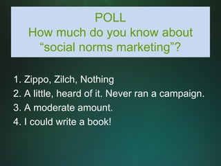 POLL
   How much do you know about
    “social norms marketing”?

1. Zippo, Zilch, Nothing
2. A little, heard of it. Never ran a campaign.
3. A moderate amount.
4. I could write a book!
 