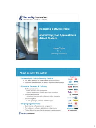 Reducing Software Risk:

                              Minimizing your Application’s
                              Attack Surface


                                                     Jason Taylor
                                                          CTO
                                                   Security Innovation




About Security Innovation

• Software and Crypto Security Experts
   – 10+ years research on vulnerabilities and cryptography
   – Hundreds of assessments on world’s most dominant software

• Products, Services & Training
   – Software Assurance
        • white and black box assessments
        • secure development lifecycle and crypto consulting
   – Training & Guidance
        • eLearning, instructor-led, and secure coding standards
   – Data Encryption
        • fast, lightweight, patented, and future-proof

• Helping organizations:
   – Build internal software security competency
   – Roll out secure software applications and products
   – Protect data in transit and while applications are accessing it




                                                                         1
 