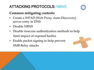 ATTACKING PROTOCOLS: NBNS
Common mitigating controls:
• Create a WPAD (Web Proxy Auto-Discovery)
server entry in DNS
• Disable NBNS
• Disable insecure authentication methods to help
limit impact of exposed hashes
• Enable packet signing to help prevent
SMB Relay attacks
 