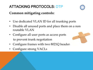 ATTACKING PROTOCOLS: DTP
Common mitigating controls:
• Use dedicated VLAN ID for all trunking ports
• Disable all unused ports and place them on a non
routable VLAN
• Configure all user ports as access ports
to prevent trunk negotiation
• Configure frames with two 8021Q headers
• Configure strong VACLs
 