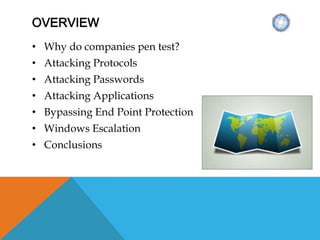 OVERVIEW
• Why do companies pen test?
• Attacking Protocols
• Attacking Passwords
• Attacking Applications
• Bypassing End Point Protection
• Windows Escalation
• Conclusions
 