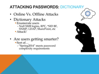 ATTACKING PASSWORDS: DICTIONARY
• Online Vs. Offline Attacks
• Dictionary Attacks
Enumerate users
- Null SMB logins, RPC, *SID BF,
SNMP, LDAP, SharePoint, etc
Attack!
• Are users getting smarter?
Sort of…
- “Spring2014” meets password
complexity requirements
 