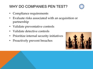 WHY DO COMPANIES PEN TEST?
• Compliance requirements
• Evaluate risks associated with an acquisition or
partnership
• Validate preventative controls
• Validate detective controls
• Prioritize internal security initiatives
• Proactively prevent breaches
 