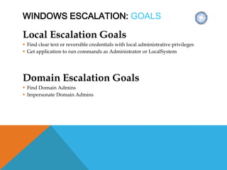 WINDOWS ESCALATION: GOALS
Local Escalation Goals
 Find clear text or reversible credentials with local administrative privileges
 Get application to run commands as Administrator or LocalSystem
Domain Escalation Goals
 Find Domain Admins
 Impersonate Domain Admins
 