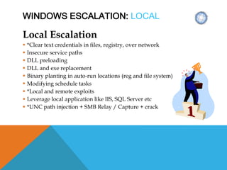 WINDOWS ESCALATION: LOCAL
Local Escalation
 *Clear text credentials in files, registry, over network
 Insecure service paths
 DLL preloading
 DLL and exe replacement
 Binary planting in auto-run locations (reg and file system)
 Modifying schedule tasks
 *Local and remote exploits
 Leverage local application like IIS, SQL Server etc
 *UNC path injection + SMB Relay / Capture + crack
 
