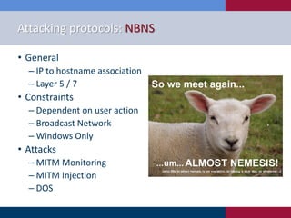 Attacking protocols: NBNS
• General
‒ IP to hostname association
‒ Layer 5 / 7
• Constraints
‒ Dependent on user action
‒ Broadcast Network
‒ Windows Only
• Attacks
‒ MITM Monitoring
‒ MITM Injection
‒ DOS
 