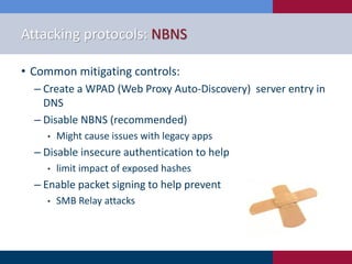 Attacking protocols: NBNS
• Common mitigating controls:
‒ Create a WPAD (Web Proxy Auto-Discovery) server entry in
DNS
‒ Disable NBNS (recommended)
• Might cause issues with legacy apps
‒ Disable insecure authentication to help
• limit impact of exposed hashes
‒ Enable packet signing to help prevent
• SMB Relay attacks
 