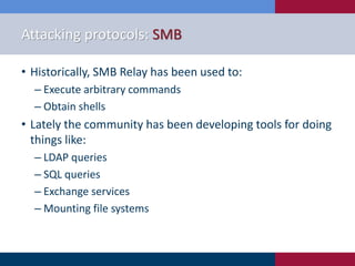 Attacking protocols: SMB
• Historically, SMB Relay has been used to:
‒ Execute arbitrary commands
‒ Obtain shells
• Lately the community has been developing tools for doing
things like:
‒ LDAP queries
‒ SQL queries
‒ Exchange services
‒ Mounting file systems
 