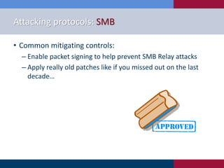 Attacking protocols: SMB
• Common mitigating controls:
‒ Enable packet signing to help prevent SMB Relay attacks
‒ Apply really old patches like if you missed out on the last
decade…
 