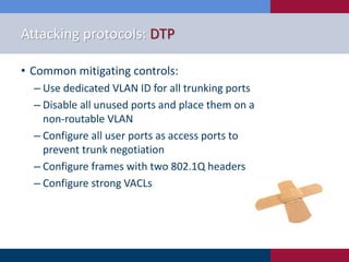 Attacking protocols: DTP
• Common mitigating controls:
‒ Use dedicated VLAN ID for all trunking ports
‒ Disable all unused ports and place them on a
non-routable VLAN
‒ Configure all user ports as access ports to
prevent trunk negotiation
‒ Configure frames with two 802.1Q headers
‒ Configure strong VACLs
 